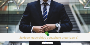 Czym jest leadership? Jakiego przywództwa potrzebuje organizacja?